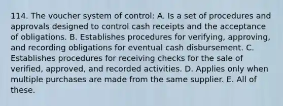 114. The voucher system of control: A. Is a set of procedures and approvals designed to control cash receipts and the acceptance of obligations. B. Establishes procedures for verifying, approving, and recording obligations for eventual cash disbursement. C. Establishes procedures for receiving checks for the sale of verified, approved, and recorded activities. D. Applies only when multiple purchases are made from the same supplier. E. All of these.