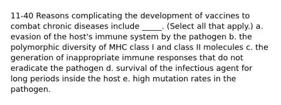 11-40 Reasons complicating the development of vaccines to combat chronic diseases include _____. (Select all that apply.) a. evasion of the host's immune system by the pathogen b. the polymorphic diversity of MHC class I and class II molecules c. the generation of inappropriate immune responses that do not eradicate the pathogen d. survival of the infectious agent for long periods inside the host e. high mutation rates in the pathogen.