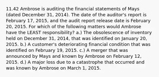 11.42 Ambrose is auditing the financial statements of Mays (dated December 31, 2014). The date of the auditor's report is February 17, 2015, and the audit report release date is February 20, 2015. For which of the following matters would Ambrose have the LEAST responsibility? a.) The obsolescence of inventory held on December 31, 2014, that was identified on January 20, 2015. b.) A customer's deteriorating financial condition that was identified on February 19, 2015. c.) A merger that was announced by Mays and known by Ambrose on February 12, 2015. d.) A major loss due to a catastrophe that occurred and was known by Ambrose on March 1, 2015.