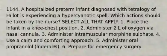 1144. A hospitalized preterm infant diagnosed with tetralogy of Fallot is experiencing a hypercyanotic spell. Which actions should be taken by the nurse? SELECT ALL THAT APPLY. 1. Place the infant in a knee-chest position. 2. Administer 2 L of oxygen via nasal cannula. 3. Administer intramuscular morphine sulphate. 4. Use a calm and comforting approach. 5. Administer oral propranolol (Inderal®). 6. Prepare for emergency surgery.