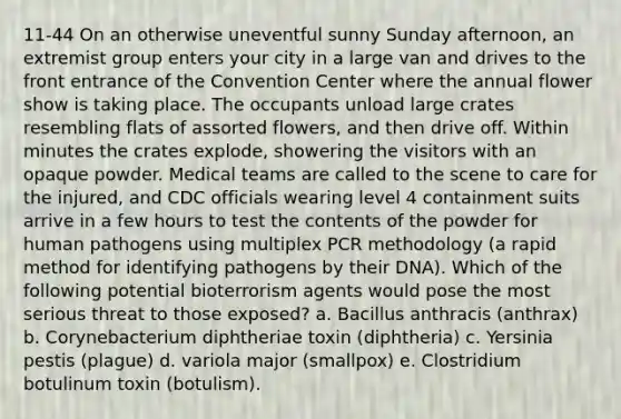 11-44 On an otherwise uneventful sunny Sunday afternoon, an extremist group enters your city in a large van and drives to the front entrance of the Convention Center where the annual flower show is taking place. The occupants unload large crates resembling flats of assorted flowers, and then drive off. Within minutes the crates explode, showering the visitors with an opaque powder. Medical teams are called to the scene to care for the injured, and CDC officials wearing level 4 containment suits arrive in a few hours to test the contents of the powder for human pathogens using multiplex PCR methodology (a rapid method for identifying pathogens by their DNA). Which of the following potential bioterrorism agents would pose the most serious threat to those exposed? a. Bacillus anthracis (anthrax) b. Corynebacterium diphtheriae toxin (diphtheria) c. Yersinia pestis (plague) d. variola major (smallpox) e. Clostridium botulinum toxin (botulism).