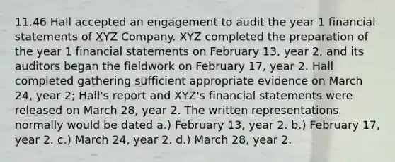 11.46 Hall accepted an engagement to audit the year 1 financial statements of XYZ Company. XYZ completed the preparation of the year 1 financial statements on February 13, year 2, and its auditors began the fieldwork on February 17, year 2. Hall completed gathering sufficient appropriate evidence on March 24, year 2; Hall's report and XYZ's financial statements were released on March 28, year 2. The written representations normally would be dated a.) February 13, year 2. b.) February 17, year 2. c.) March 24, year 2. d.) March 28, year 2.