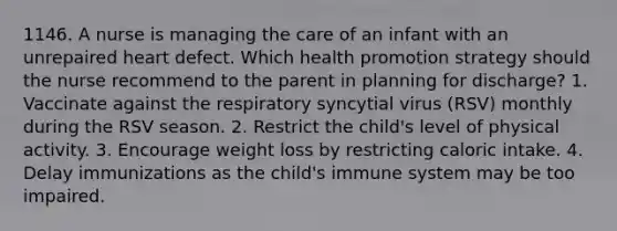 1146. A nurse is managing the care of an infant with an unrepaired heart defect. Which health promotion strategy should the nurse recommend to the parent in planning for discharge? 1. Vaccinate against the respiratory syncytial virus (RSV) monthly during the RSV season. 2. Restrict the child's level of physical activity. 3. Encourage weight loss by restricting caloric intake. 4. Delay immunizations as the child's immune system may be too impaired.