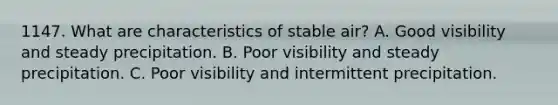 1147. What are characteristics of stable air? A. Good visibility and steady precipitation. B. Poor visibility and steady precipitation. C. Poor visibility and intermittent precipitation.