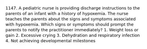 1147. A pediatric nurse is providing discharge instructions to the parents of an infant with a history of hypoxemia. The nurse teaches the parents about the signs and symptoms associated with hypoxemia. Which signs or symptoms should prompt the parents to notify the practitioner immediately? 1. Weight loss or gain 2. Excessive crying 3. Dehydration and respiratory infection 4. Not achieving developmental milestones