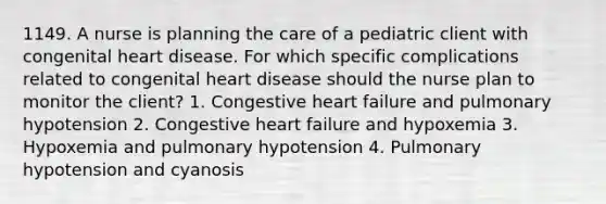 1149. A nurse is planning the care of a pediatric client with congenital heart disease. For which specific complications related to congenital heart disease should the nurse plan to monitor the client? 1. Congestive heart failure and pulmonary hypotension 2. Congestive heart failure and hypoxemia 3. Hypoxemia and pulmonary hypotension 4. Pulmonary hypotension and cyanosis