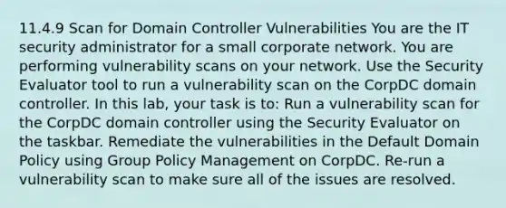 11.4.9 Scan for Domain Controller Vulnerabilities You are the IT security administrator for a small corporate network. You are performing vulnerability scans on your network. Use the Security Evaluator tool to run a vulnerability scan on the CorpDC domain controller. In this lab, your task is to: Run a vulnerability scan for the CorpDC domain controller using the Security Evaluator on the taskbar. Remediate the vulnerabilities in the Default Domain Policy using Group Policy Management on CorpDC. Re-run a vulnerability scan to make sure all of the issues are resolved.