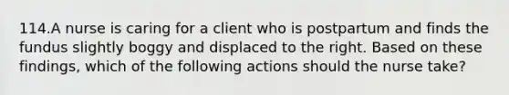 114.A nurse is caring for a client who is postpartum and finds the fundus slightly boggy and displaced to the right. Based on these findings, which of the following actions should the nurse take?