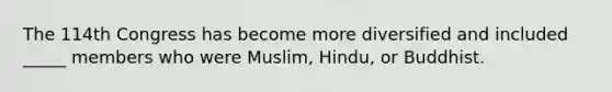 The 114th Congress has become more diversified and included _____ members who were Muslim, Hindu, or Buddhist.