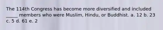 The 114th Congress has become more diversified and included _____ members who were Muslim, Hindu, or Buddhist. a. 12 b. 23 c. 5 d. 61 e. 2