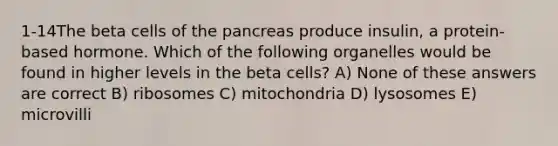 1-14The beta cells of the pancreas produce insulin, a protein-based hormone. Which of the following organelles would be found in higher levels in the beta cells? A) None of these answers are correct B) ribosomes C) mitochondria D) lysosomes E) microvilli