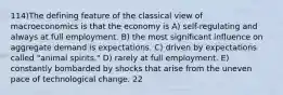 114)The defining feature of the classical view of macroeconomics is that the economy is A) self-regulating and always at full employment. B) the most significant influence on aggregate demand is expectations. C) driven by expectations called "animal spirits." D) rarely at full employment. E) constantly bombarded by shocks that arise from the uneven pace of technological change. 22