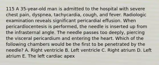 115 A 35-year-old man is admitted to the hospital with severe chest pain, dyspnea, tachycardia, cough, and fever. Radiologic examination reveals significant pericardial effusion. When pericardiocentesis is performed, the needle is inserted up from the infrasternal angle. The needle passes too deeply, piercing the visceral pericardium and entering the heart. Which of the following chambers would be the first to be penetrated by the needle? A. Right ventricle B. Left ventricle C. Right atrium D. Left atrium E. The left cardiac apex