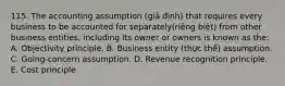 115. The accounting assumption (giả định) that requires every business to be accounted for separately(riêng biệt) from other business entities, including its owner or owners is known as the: A. Objectivity principle. B. Business entity (thực thể) assumption. C. Going-concern assumption. D. Revenue recognition principle. E. Cost principle