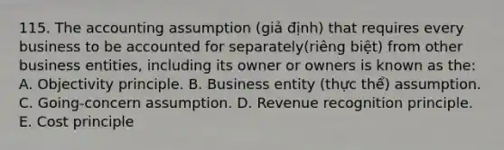 115. The accounting assumption (giả định) that requires every business to be accounted for separately(riêng biệt) from other business entities, including its owner or owners is known as the: A. Objectivity principle. B. Business entity (thực thể) assumption. C. Going-concern assumption. D. Revenue recognition principle. E. Cost principle