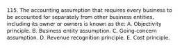 115. The accounting assumption that requires every business to be accounted for separately from other business entities, including its owner or owners is known as the: A. Objectivity principle. B. Business entity assumption. C. Going-concern assumption. D. Revenue recognition principle. E. Cost principle.