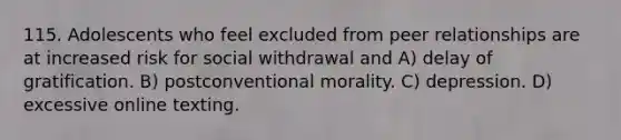 115. Adolescents who feel excluded from peer relationships are at increased risk for social withdrawal and A) delay of gratification. B) postconventional morality. C) depression. D) excessive online texting.