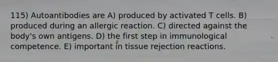 115) Autoantibodies are A) produced by activated T cells. B) produced during an allergic reaction. C) directed against the body's own antigens. D) the first step in immunological competence. E) important in tissue rejection reactions.