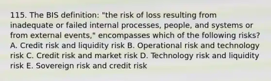 115. The BIS definition: "the risk of loss resulting from inadequate or failed internal processes, people, and systems or from external events," encompasses which of the following risks? A. Credit risk and liquidity risk B. Operational risk and technology risk C. Credit risk and market risk D. Technology risk and liquidity risk E. Sovereign risk and credit risk