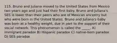 115. Bruno and Juliana moved to the United States from Mexico two years ago and just had their first baby. Bruno and Juliana's SES is lower than their peers who are of Mexican ancestry but who were born in the United States. Bruno and Juliana's baby was born at a healthy weight, due in part to the support of their social network. This phenomenon is called the _____. A) immigrant paradox B) Hispanic paradox C) native-born paradox D) SES paradox