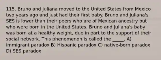 115. Bruno and Juliana moved to the United States from Mexico two years ago and just had their first baby. Bruno and Juliana's SES is lower than their peers who are of Mexican ancestry but who were born in the United States. Bruno and Juliana's baby was born at a healthy weight, due in part to the support of their social network. This phenomenon is called the _____. A) immigrant paradox B) Hispanic paradox C) native-born paradox D) SES paradox