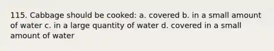 115. Cabbage should be cooked: a. covered b. in a small amount of water c. in a large quantity of water d. covered in a small amount of water