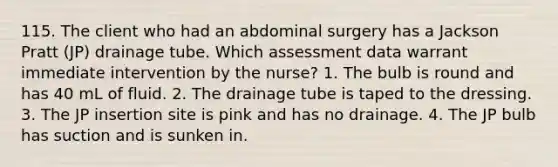 115. The client who had an abdominal surgery has a Jackson Pratt (JP) drainage tube. Which assessment data warrant immediate intervention by the nurse? 1. The bulb is round and has 40 mL of fluid. 2. The drainage tube is taped to the dressing. 3. The JP insertion site is pink and has no drainage. 4. The JP bulb has suction and is sunken in.