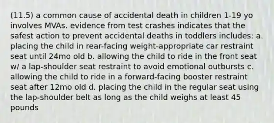 (11.5) a common cause of accidental death in children 1-19 yo involves MVAs. evidence from test crashes indicates that the safest action to prevent accidental deaths in toddlers includes: a. placing the child in rear-facing weight-appropriate car restraint seat until 24mo old b. allowing the child to ride in the front seat w/ a lap-shoulder seat restraint to avoid emotional outbursts c. allowing the child to ride in a forward-facing booster restraint seat after 12mo old d. placing the child in the regular seat using the lap-shoulder belt as long as the child weighs at least 45 pounds