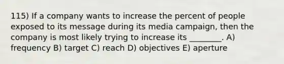 115) If a company wants to increase the percent of people exposed to its message during its media campaign, then the company is most likely trying to increase its ________. A) frequency B) target C) reach D) objectives E) aperture