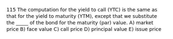 115 The computation for the yield to call (YTC) is the same as that for the yield to maturity (YTM), except that we substitute the _____ of the bond for the maturity (par) value. A) market price B) face value C) call price D) principal value E) issue price