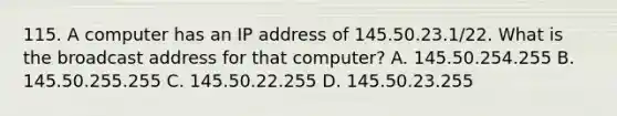 115. A computer has an IP address of 145.50.23.1/22. What is the broadcast address for that computer? A. 145.50.254.255 B. 145.50.255.255 C. 145.50.22.255 D. 145.50.23.255