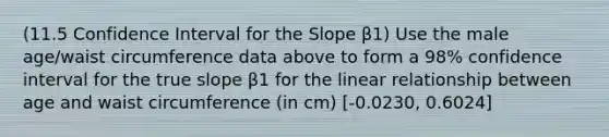 (11.5 Confidence Interval for the Slope β1) Use the male age/waist circumference data above to form a 98% confidence interval for the true slope β1 for the linear relationship between age and waist circumference (in cm) [-0.0230, 0.6024]