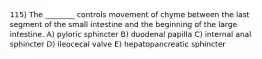 115) The ________ controls movement of chyme between the last segment of the small intestine and the beginning of the large intestine. A) pyloric sphincter B) duodenal papilla C) internal anal sphincter D) ileocecal valve E) hepatopancreatic sphincter