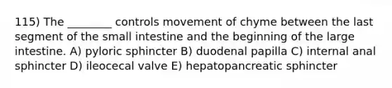 115) The ________ controls movement of chyme between the last segment of the small intestine and the beginning of the large intestine. A) pyloric sphincter B) duodenal papilla C) internal anal sphincter D) ileocecal valve E) hepatopancreatic sphincter