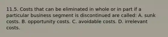 11.5. Costs that can be eliminated in whole or in part if a particular business segment is discontinued are called: A. sunk costs. B. opportunity costs. C. avoidable costs. D. irrelevant costs.