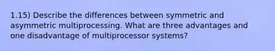 1.15) Describe the differences between symmetric and asymmetric multiprocessing. What are three advantages and one disadvantage of multiprocessor systems?