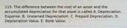 115. The difference between the cost of an asset and the accumulated depreciation for that asset is called A. Depreciation Expense. B. Unearned Depreciation. C. Prepaid Depreciation. D. Depreciation Value. E. Book Value.