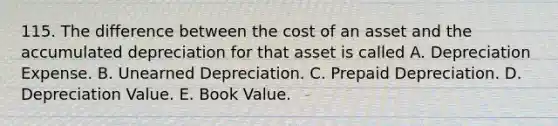 115. The difference between the cost of an asset and the accumulated depreciation for that asset is called A. Depreciation Expense. B. Unearned Depreciation. C. Prepaid Depreciation. D. Depreciation Value. E. Book Value.