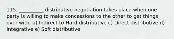 115. __________ distributive negotiation takes place when one party is willing to make concessions to the other to get things over with. a) Indirect b) Hard distributive c) Direct distributive d) Integrative e) Soft distributive