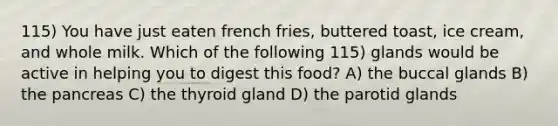 115) You have just eaten french fries, buttered toast, ice cream, and whole milk. Which of the following 115) glands would be active in helping you to digest this food? A) the buccal glands B) the pancreas C) the thyroid gland D) the parotid glands