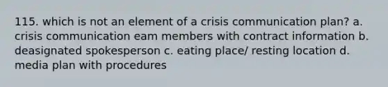 115. which is not an element of a crisis communication plan? a. crisis communication eam members with contract information b. deasignated spokesperson c. eating place/ resting location d. media plan with procedures