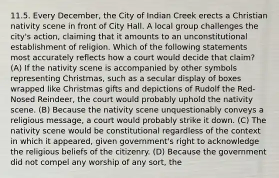 11.5. Every December, the City of Indian Creek erects a Christian nativity scene in front of City Hall. A local group challenges the city's action, claiming that it amounts to an unconstitutional establishment of religion. Which of the following statements most accurately reflects how a court would decide that claim? (A) If the nativity scene is accompanied by other symbols representing Christmas, such as a secular display of boxes wrapped like Christmas gifts and depictions of Rudolf the Red-Nosed Reindeer, the court would probably uphold the nativity scene. (B) Because the nativity scene unquestionably conveys a religious message, a court would probably strike it down. (C) The nativity scene would be constitutional regardless of the context in which it appeared, given government's right to acknowledge the religious beliefs of the citizenry. (D) Because the government did not compel any worship of any sort, the