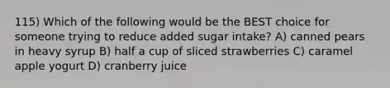 115) Which of the following would be the BEST choice for someone trying to reduce added sugar intake? A) canned pears in heavy syrup B) half a cup of sliced strawberries C) caramel apple yogurt D) cranberry juice