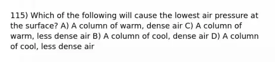 115) Which of the following will cause the lowest air pressure at the surface? A) A column of warm, dense air C) A column of warm, less dense air B) A column of cool, dense air D) A column of cool, less dense air