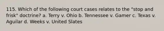 115. Which of the following court cases relates to the "stop and frisk" doctrine? a. Terry v. Ohio b. Tennessee v. Gamer c. Texas v. Aguilar d. Weeks v. United Slates