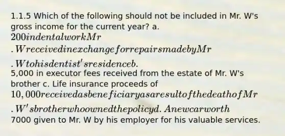 1.1.5 Which of the following should not be included in Mr. W's gross income for the current year? a. 200 in dental work Mr. W received in exchange for repairs made by Mr. W to his dentist's residence b.5,000 in executor fees received from the estate of Mr. W's brother c. Life insurance proceeds of 10,000 received as beneficiary as a result of the death of Mr. W's brother who owned the policy d. A new car worth7000 given to Mr. W by his employer for his valuable services.