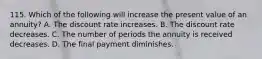 115. Which of the following will increase the present value of an annuity? A. The discount rate increases. B. The discount rate decreases. C. The number of periods the annuity is received decreases. D. The final payment diminishes.