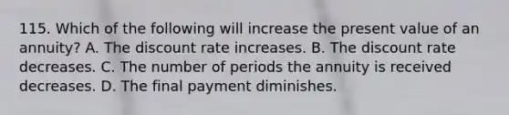 115. Which of the following will increase the present value of an annuity? A. The discount rate increases. B. The discount rate decreases. C. The number of periods the annuity is received decreases. D. The final payment diminishes.