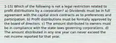 1-15) Which of the following is not a legal restriction related to profit distributions by a corporation? a) Dividends must be in full agreement with the capital stock contracts as to preferences and participation. b) Profit distributions must be formally approved by the board of directors. c) The amount distributed to owners must be in compliance with the state laws governing corporations. d) The amount distributed in any one year can never exceed the net income reported for that year.