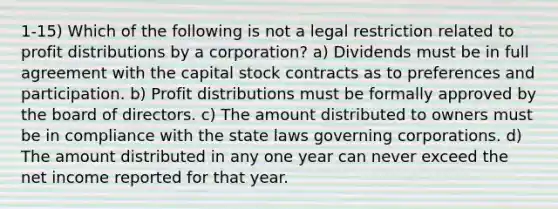 1-15) Which of the following is not a legal restriction related to profit distributions by a corporation? a) Dividends must be in full agreement with the capital stock contracts as to preferences and participation. b) Profit distributions must be formally approved by the board of directors. c) The amount distributed to owners must be in compliance with the state laws governing corporations. d) The amount distributed in any one year can never exceed the net income reported for that year.